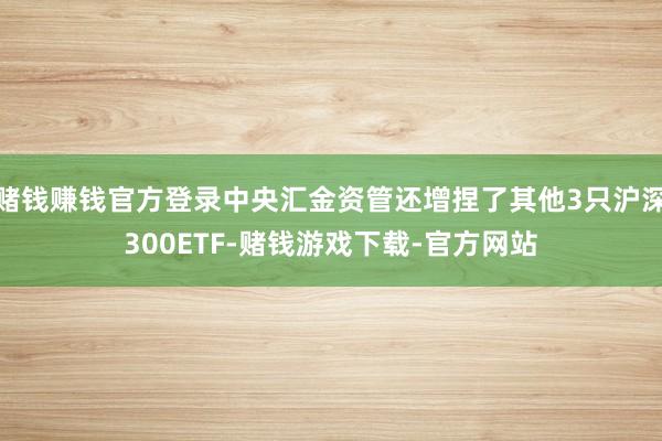赌钱赚钱官方登录中央汇金资管还增捏了其他3只沪深300ETF-赌钱游戏下载-官方网站