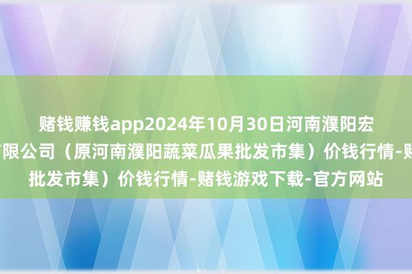 赌钱赚钱app2024年10月30日河南濮阳宏进农副产物批发市集有限公司(原河南濮阳蔬菜瓜果批发市集)价钱行情-赌钱游戏下载-官方网站