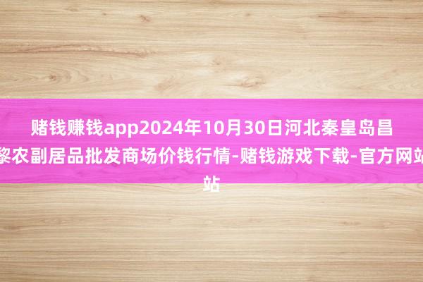 赌钱赚钱app2024年10月30日河北秦皇岛昌黎农副居品批发商场价钱行情-赌钱游戏下载-官方网站