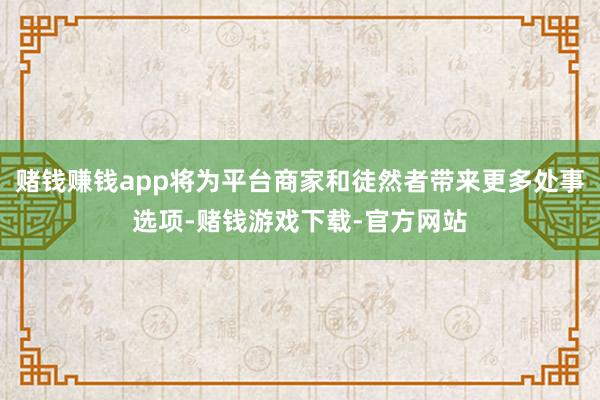 赌钱赚钱app将为平台商家和徒然者带来更多处事选项-赌钱游戏下载-官方网站