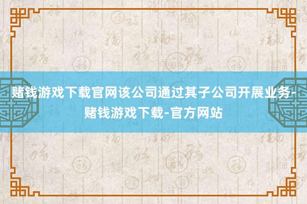 赌钱游戏下载官网该公司通过其子公司开展业务-赌钱游戏下载-官方网站