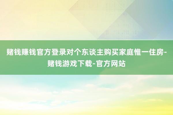赌钱赚钱官方登录对个东谈主购买家庭惟一住房-赌钱游戏下载-官方网站