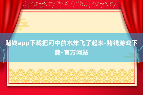 赌钱app下载把河中的水炸飞了起来-赌钱游戏下载-官方网站