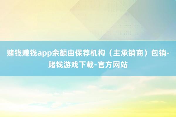 赌钱赚钱app余额由保荐机构(主承销商)包销-赌钱游戏下载-官方网站