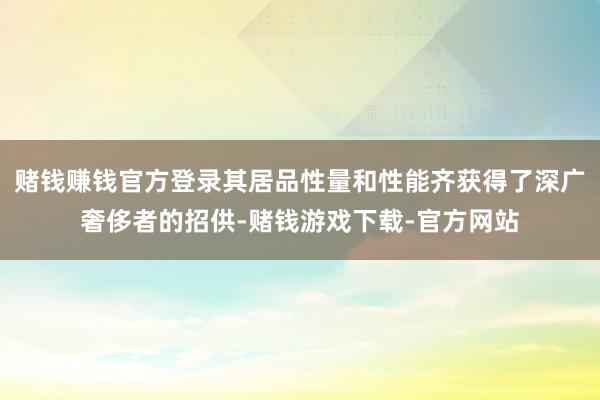 赌钱赚钱官方登录其居品性量和性能齐获得了深广奢侈者的招供-赌钱游戏下载-官方网站