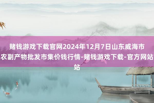赌钱游戏下载官网2024年12月7日山东威海市农副产物批发市集价钱行情-赌钱游戏下载-官方网站