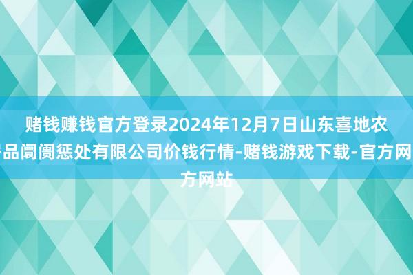 赌钱赚钱官方登录2024年12月7日山东喜地农居品阛阓惩处有限公司价钱行情-赌钱游戏下载-官方网站