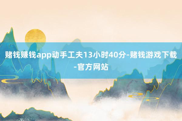 赌钱赚钱app动手工夫13小时40分-赌钱游戏下载-官方网站