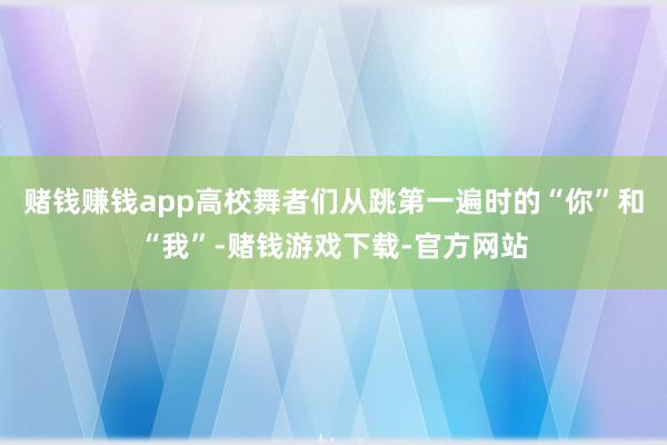 赌钱赚钱app高校舞者们从跳第一遍时的“你”和“我”-赌钱游戏下载-官方网站