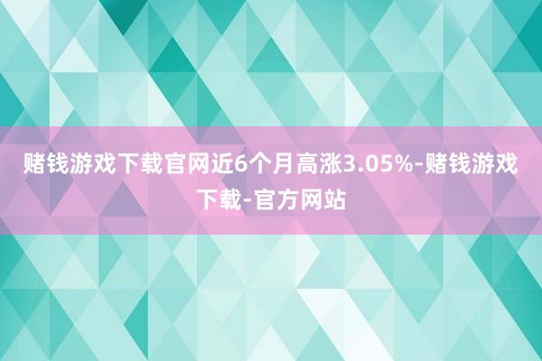 赌钱游戏下载官网近6个月高涨3.05%-赌钱游戏下载-官方网站