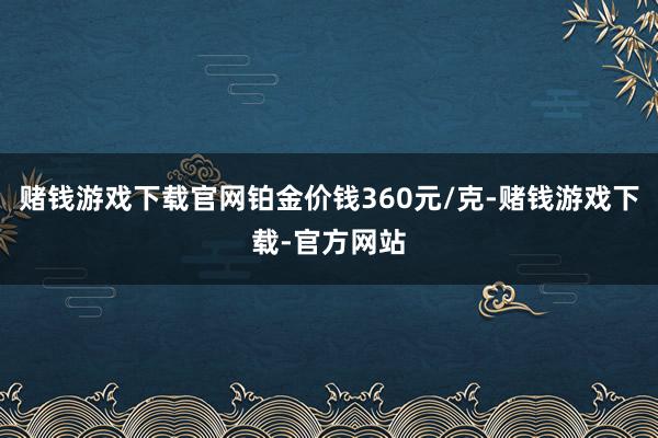 赌钱游戏下载官网铂金价钱360元/克-赌钱游戏下载-官方网站