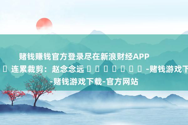 赌钱赚钱官方登录尽在新浪财经APP            						连累裁剪：赵念念远 							-赌钱游戏下载-官方网站