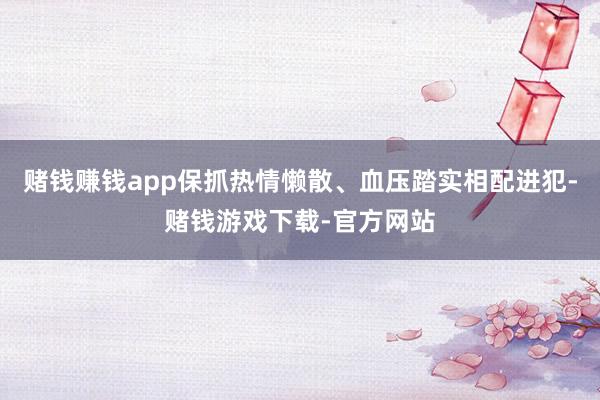 赌钱赚钱app保抓热情懒散、血压踏实相配进犯-赌钱游戏下载-官方网站