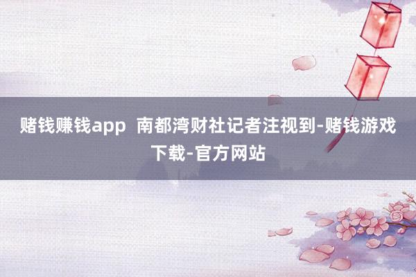 赌钱赚钱app  南都湾财社记者注视到-赌钱游戏下载-官方网站