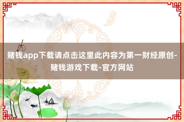赌钱app下载请点击这里此内容为第一财经原创-赌钱游戏下载-官方网站