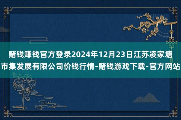 赌钱赚钱官方登录2024年12月23日江苏凌家塘市集发展有限公司价钱行情-赌钱游戏下载-官方网站