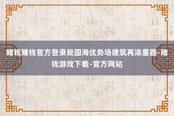 赌钱赚钱官方登录我国海优势场建筑再添重器-赌钱游戏下载-官方网站