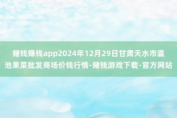 赌钱赚钱app2024年12月29日甘肃天水市瀛池果菜批发商场价钱行情-赌钱游戏下载-官方网站