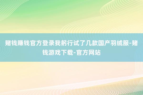 赌钱赚钱官方登录我躬行试了几款国产羽绒服-赌钱游戏下载-官方网站