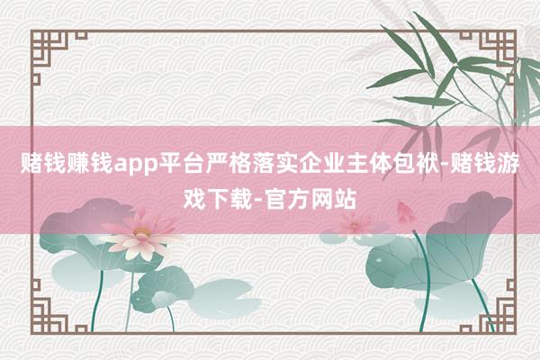 赌钱赚钱app平台严格落实企业主体包袱-赌钱游戏下载-官方网站