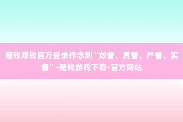 赌钱赚钱官方登录作念到“敢督、真督、严督、实督”-赌钱游戏下载-官方网站