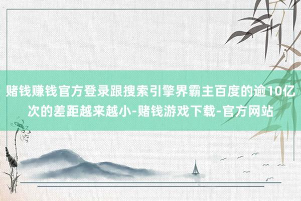 赌钱赚钱官方登录跟搜索引擎界霸主百度的逾10亿次的差距越来越小-赌钱游戏下载-官方网站