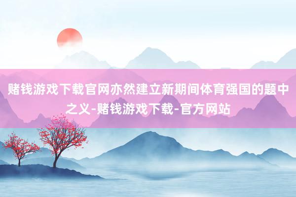 赌钱游戏下载官网亦然建立新期间体育强国的题中之义-赌钱游戏下载-官方网站