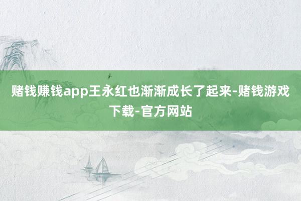 赌钱赚钱app王永红也渐渐成长了起来-赌钱游戏下载-官方网站