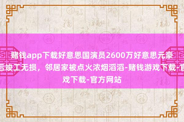 赌钱app下载好意思国演员2600万好意思元豪宅山火后竣工无损，邻居家被点火浓烟滔滔-赌钱游戏下载-官方网站