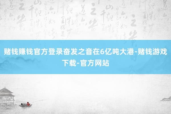 赌钱赚钱官方登录奋发之音在6亿吨大港-赌钱游戏下载-官方网站