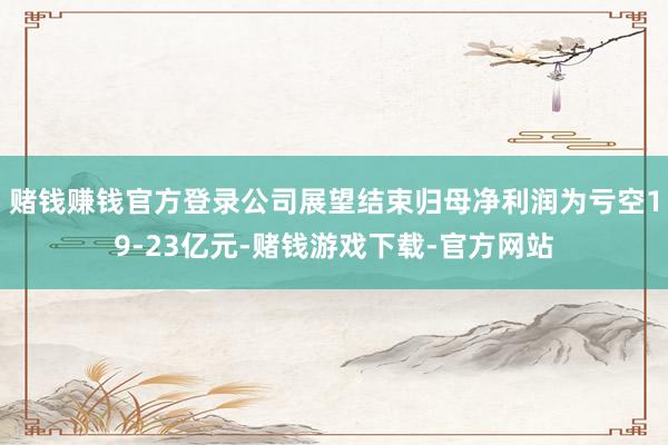 赌钱赚钱官方登录公司展望结束归母净利润为亏空19-23亿元-赌钱游戏下载-官方网站