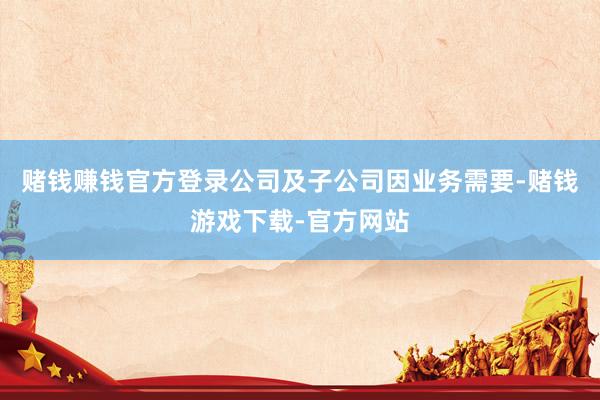 赌钱赚钱官方登录公司及子公司因业务需要-赌钱游戏下载-官方网站