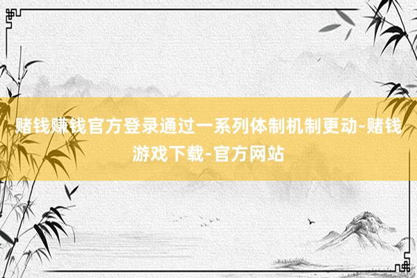 赌钱赚钱官方登录通过一系列体制机制更动-赌钱游戏下载-官方网站
