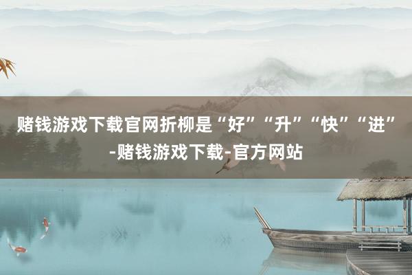 赌钱游戏下载官网折柳是“好”“升”“快”“进”-赌钱游戏下载-官方网站