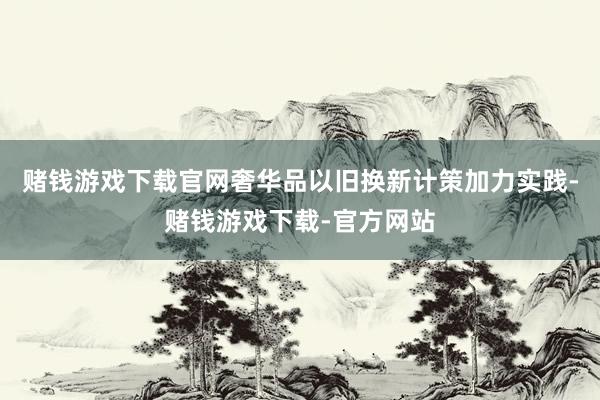 赌钱游戏下载官网奢华品以旧换新计策加力实践-赌钱游戏下载-官方网站