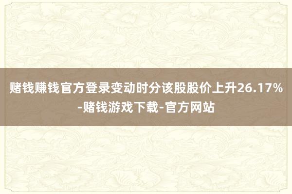 赌钱赚钱官方登录变动时分该股股价上升26.17%-赌钱游戏下载-官方网站