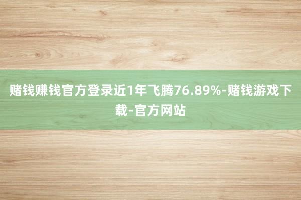赌钱赚钱官方登录近1年飞腾76.89%-赌钱游戏下载-官方网站