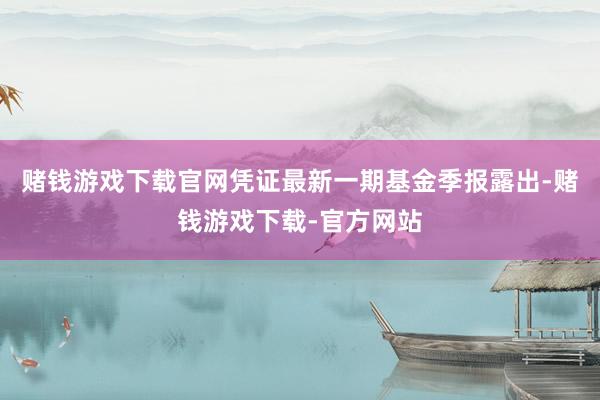 赌钱游戏下载官网凭证最新一期基金季报露出-赌钱游戏下载-官方网站