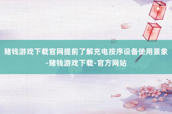 赌钱游戏下载官网提前了解充电按序设备使用景象-赌钱游戏下载-官方网站