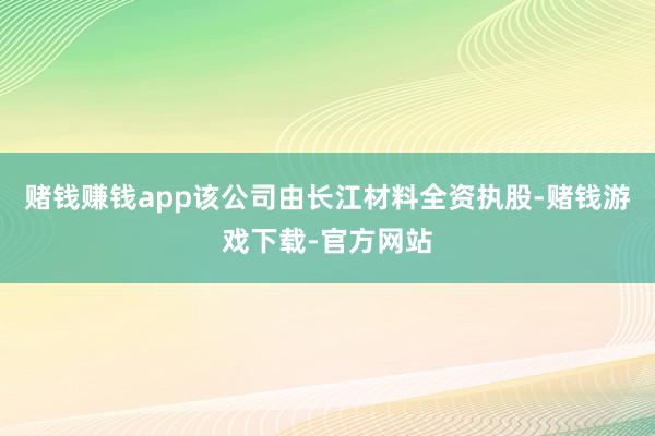 赌钱赚钱app该公司由长江材料全资执股-赌钱游戏下载-官方网站