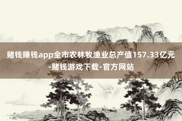 赌钱赚钱app全市农林牧渔业总产值157.33亿元-赌钱游戏下载-官方网站