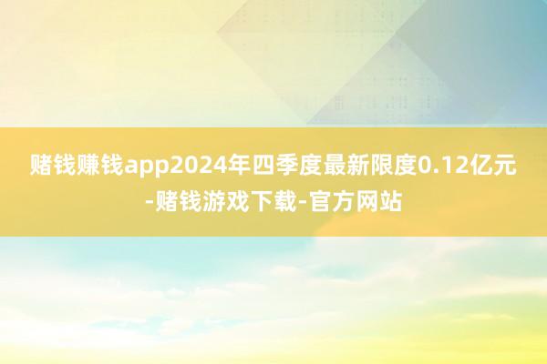 赌钱赚钱app2024年四季度最新限度0.12亿元-赌钱游戏下载-官方网站