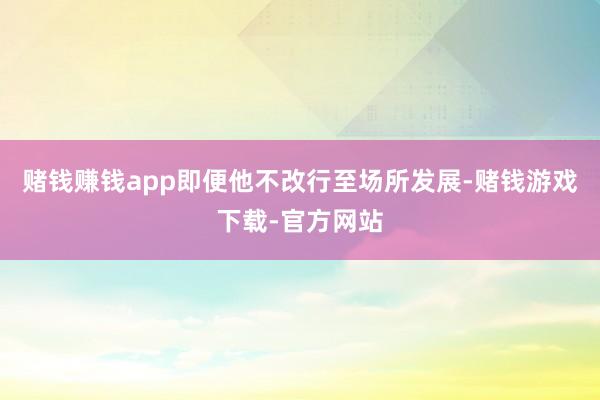 赌钱赚钱app即便他不改行至场所发展-赌钱游戏下载-官方网站