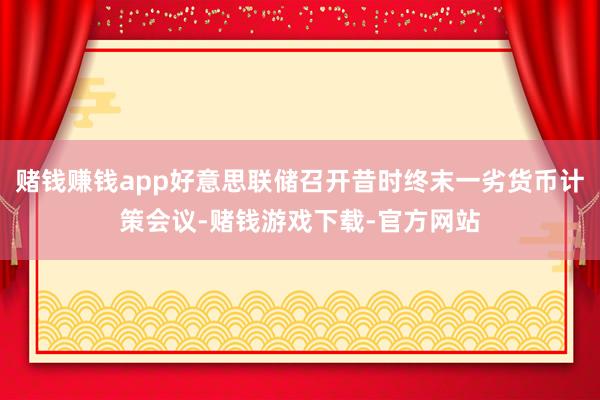 赌钱赚钱app好意思联储召开昔时终末一劣货币计策会议-赌钱游戏下载-官方网站