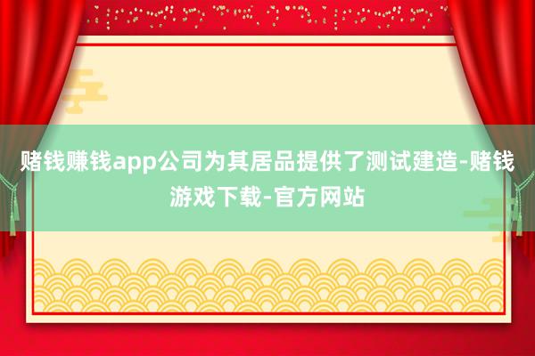 赌钱赚钱app公司为其居品提供了测试建造-赌钱游戏下载-官方网站