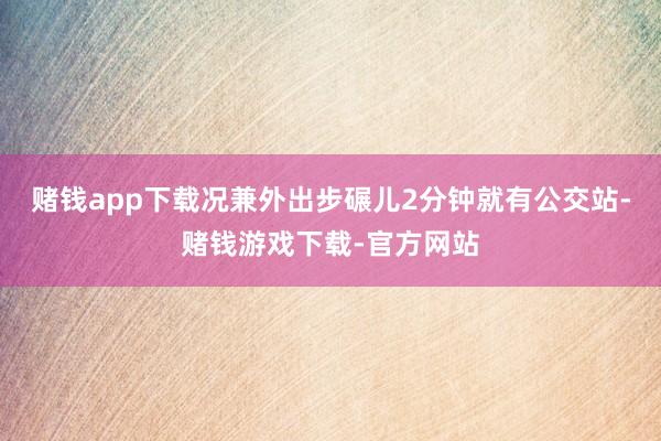 赌钱app下载况兼外出步碾儿2分钟就有公交站-赌钱游戏下载-官方网站