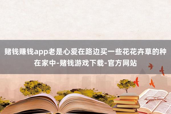 赌钱赚钱app老是心爱在路边买一些花花卉草的种在家中-赌钱游戏下载-官方网站