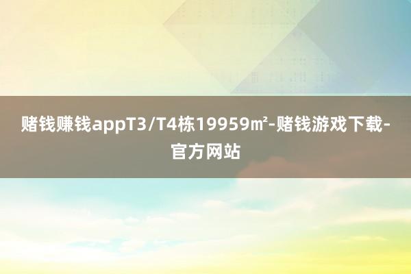 赌钱赚钱appT3/T4栋19959㎡-赌钱游戏下载-官方网站