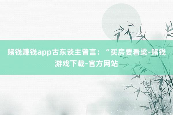 赌钱赚钱app古东谈主曾言：“买房要看梁-赌钱游戏下载-官方网站
