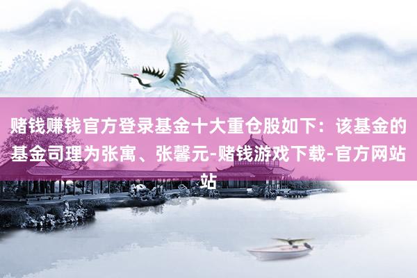 赌钱赚钱官方登录基金十大重仓股如下：该基金的基金司理为张寓、张馨元-赌钱游戏下载-官方网站